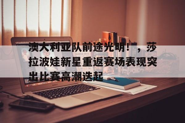 爱游戏入口-澳大利亚队前途光明！，莎拉波娃新星重返赛场表现突出比赛高潮迭起的简单介绍