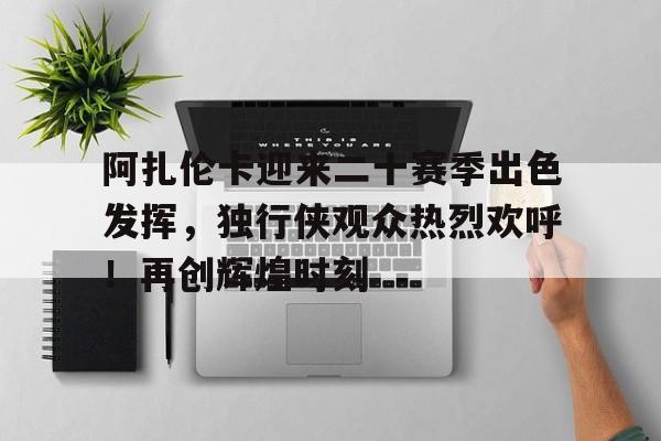 爱游戏入口-阿扎伦卡迎来二十赛季出色发挥，独行侠观众热烈欢呼！再创辉煌时刻的简单介绍