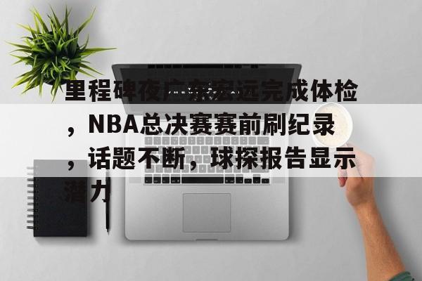 爱游戏登陆入口-关于里程碑夜广东宏远完成体检，NBA总决赛赛前刷纪录，话题不断，球探报告显示潜力的信息